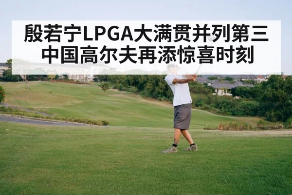 殷若宁LPGA大满贯并列第三中国高尔夫再添惊喜时刻